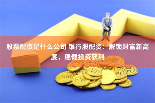 股票配资是什么公司 银行股配资：解锁财富新高度，稳健投资获利